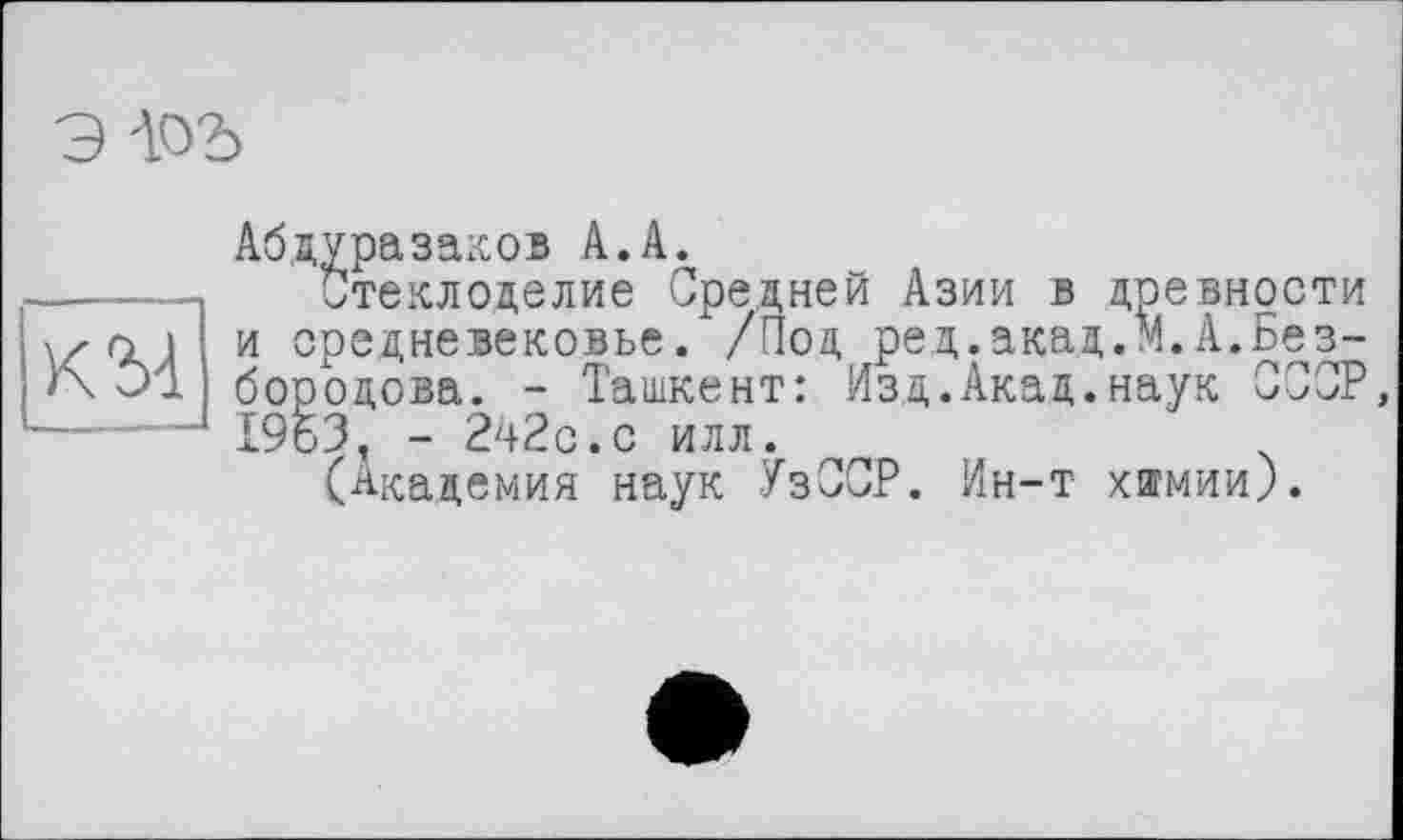 ﻿э iod
Абдуразаков А.А.
-----Стеклоделие Средней Азии в древности
\/ о 1 и средневековье. /Под ред.акад,М.А.Без-
Э1 бородова. - Ташкент: Изд.Акад.наук СССР,
—----1963, - 242с.с илл.
(Академия наук УзССР. Ин-т химии).